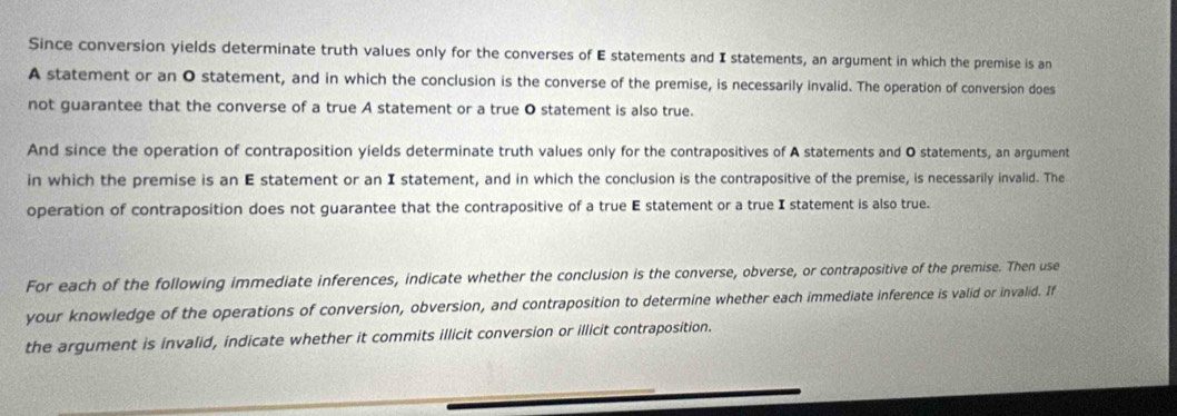 Since conversion yields determinate truth values only for the converses of E statements and I statements, an argument in which the premise is an 
A statement or an O statement, and in which the conclusion is the converse of the premise, is necessarily invalid. The operation of conversion does 
not guarantee that the converse of a true A statement or a true O statement is also true. 
And since the operation of contraposition yields determinate truth values only for the contrapositives of A statements and O statements, an argument 
in which the premise is an E statement or an I statement, and in which the conclusion is the contrapositive of the premise, is necessarily invalid. The 
operation of contraposition does not guarantee that the contrapositive of a true E statement or a true I statement is also true. 
For each of the following immediate inferences, indicate whether the conclusion is the converse, obverse, or contrapositive of the premise. Then use 
your knowledge of the operations of conversion, obversion, and contraposition to determine whether each immediate inference is valid or invalid. If 
the argument is invalid, indicate whether it commits illicit conversion or illicit contraposition.