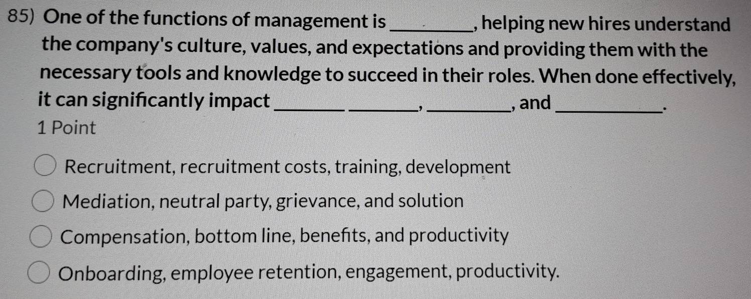 One of the functions of management is _, helping new hires understand
the company's culture, values, and expectations and providing them with the
necessary tools and knowledge to succeed in their roles. When done effectively,
it can signifıcantly impact_ _, and_
,
.
1 Point
Recruitment, recruitment costs, training, development
Mediation, neutral party, grievance, and solution
Compensation, bottom line, benefts, and productivity
Onboarding, employee retention, engagement, productivity.