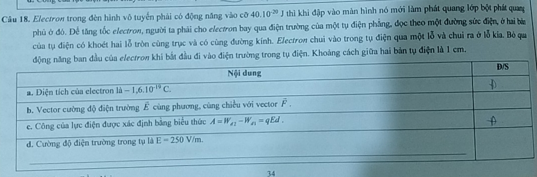 Electron trong đèn hình vô tuyến phải có động năng vào cỡ 40.10^(-20) * J thì khi đập vào màn hình nó mới làm phát quang lớp bột phát quang
phủ ở đó. Để tăng tốc electron, người ta phải cho electron bay qua điện trường của một tụ điện phẳng, dọc theo một đường sức điện, ở hai bà
của tụ điện có khoét hai lỗ tròn cùng trục và có cùng đường kính. Electron chui vào trong tụ điện qua một lỗ và chui ra ở lỗ kia. Bỏ qua
u của electron khi bắt đầu đi vào điện trường trong tụ điện. Khoảng cách giữa hai bản tụ điện là 1 cm.
34