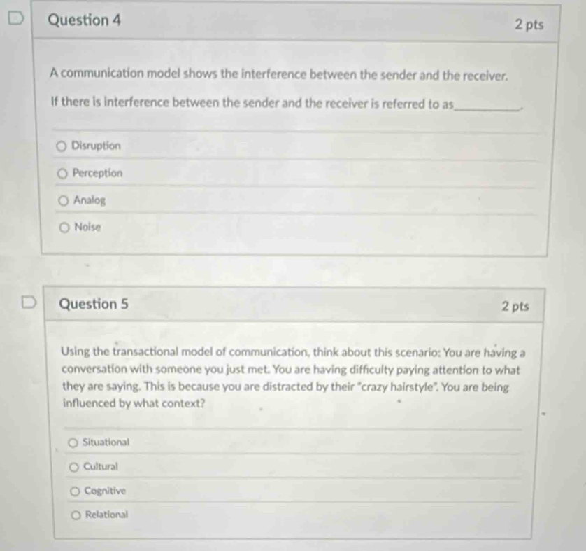 A communication model shows the interference between the sender and the receiver.
If there is interference between the sender and the receiver is referred to as_ .
Disruption
Perception
Analog
Noise
Question 5 2 pts
Using the transactional model of communication, think about this scenario: You are having a
conversation with someone you just met. You are having difficulty paying attention to what
they are saying. This is because you are distracted by their "crazy hairstyle". You are being
influenced by what context?
Situational
Cultural
Cognitive
Relational