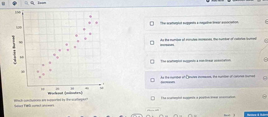 Zoom
The scatterplot suggests a negative linear association.
As the number of minutes increases, the number of calories burned
increases.
The scatterplot suggests a non-linear association
As the number of Önutes increases, the number of calories burned
decreases
Which conclusions are supported by the scatterplot? The scatterplot suggests a positive linear association
Select TWO correct answers
() __ A ll
Next  Review & Subm