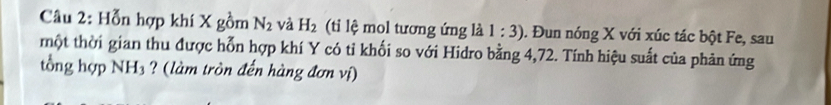 Hỗn hợp khí X gồm N_2 và H_2 (ti lệ mol tương ứng là 1:3). Đun nóng X với xúc tác bột Fe, sau 
một thời gian thu được hỗn hợp khí Y có tỉ khối so với Hidro bằng 4,72. Tính hiệu suất của phản ứng 
tổng hợp NH_3 ? (làm tròn đến hàng đơn vị)