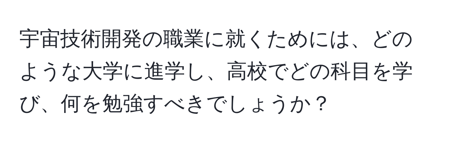 宇宙技術開発の職業に就くためには、どのような大学に進学し、高校でどの科目を学び、何を勉強すべきでしょうか？