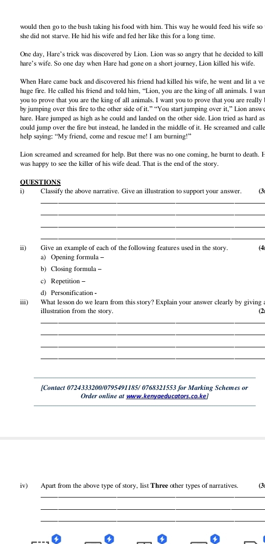 would then go to the bush taking his food with him. This way he would feed his wife so 
she did not starve. He hid his wife and fed her like this for a long time. 
One day, Hare’s trick was discovered by Lion. Lion was so angry that he decided to kill 
hare's wife. So one day when Hare had gone on a short journey, Lion killed his wife. 
When Hare came back and discovered his friend had killed his wife, he went and lit a ve 
huge fire. He called his friend and told him, “Lion, you are the king of all animals. I wan 
you to prove that you are the king of all animals. I want you to prove that you are really 
by jumping over this fire to the other side of it.” “You start jumping over it,” Lion answe 
hare. Hare jumped as high as he could and landed on the other side. Lion tried as hard as 
could jump over the fire but instead, he landed in the middle of it. He screamed and calle 
help saying: “My friend, come and rescue me! I am burning!” 
Lion screamed and screamed for help. But there was no one coming, he burnt to death. H 
was happy to see the killer of his wife dead. That is the end of the story. 
QUESTIONS 
i) Classify the above narrative. Give an illustration to support your answer. (3 
_ 
_ 
_ 
_ 
ii) Give an example of each of the following features used in the story. (4) 
a) Opening formula - 
b) Closing formula - 
c) Repetition - 
d) Personification - 
iii) What lesson do we learn from this story? Explain your answer clearly by giving 
illustration from the story. (2 
_ 
_ 
_ 
_ 
_ 
[Contact 0724333200/0795491185/ 0768321553 for Marking Schemes or 
Order online at www.kenyaeducators.co.ke] 
_ 
iv) Apart from the above type of story, list Three other types of narratives. (3 
_ 
_ 
_