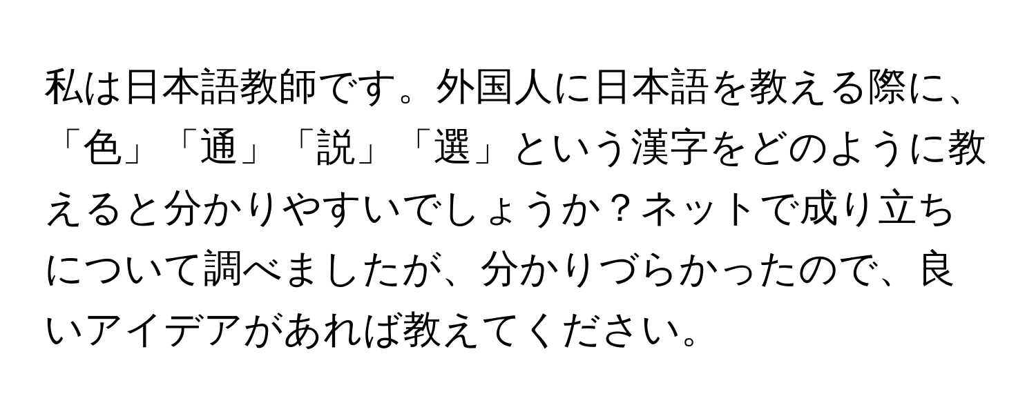 私は日本語教師です。外国人に日本語を教える際に、「色」「通」「説」「選」という漢字をどのように教えると分かりやすいでしょうか？ネットで成り立ちについて調べましたが、分かりづらかったので、良いアイデアがあれば教えてください。