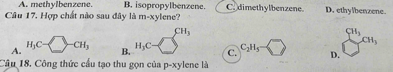 A. methylbenzene. B. isopropylbenzene. C. dimethylbenzene. D. ethylbenzene.
Câu 17. Hợp chất nào sau đây là m-xylene?
CH_3
B. H_3C -
A. H_3C-□ -CH_3 C_2H_5- □  D. x_1
C.
Câu 18. Công thức cấu tạo thu gọn của p· xylene là