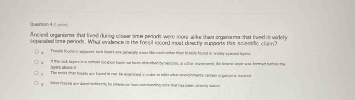Ancient organisms that lived during closer time periods were more alike than organisms that lived in widely
separated time periods. What evidence in the fossil record most directly supports this scientific claim?
a Fossils found in adjacent rock layers are generally more like each other than fossils found in widely spaced layers.
b If the rock layers in a certain location have not been disturbed by tectonic or other movement, the lowest layer was formed before the
layers above it.
The rocks that fossils are found in can be examined in order to infer what environments certain organisms existed.
d Most fossils are dated indirectly, by inference from surrounding rock that has been directly dated
