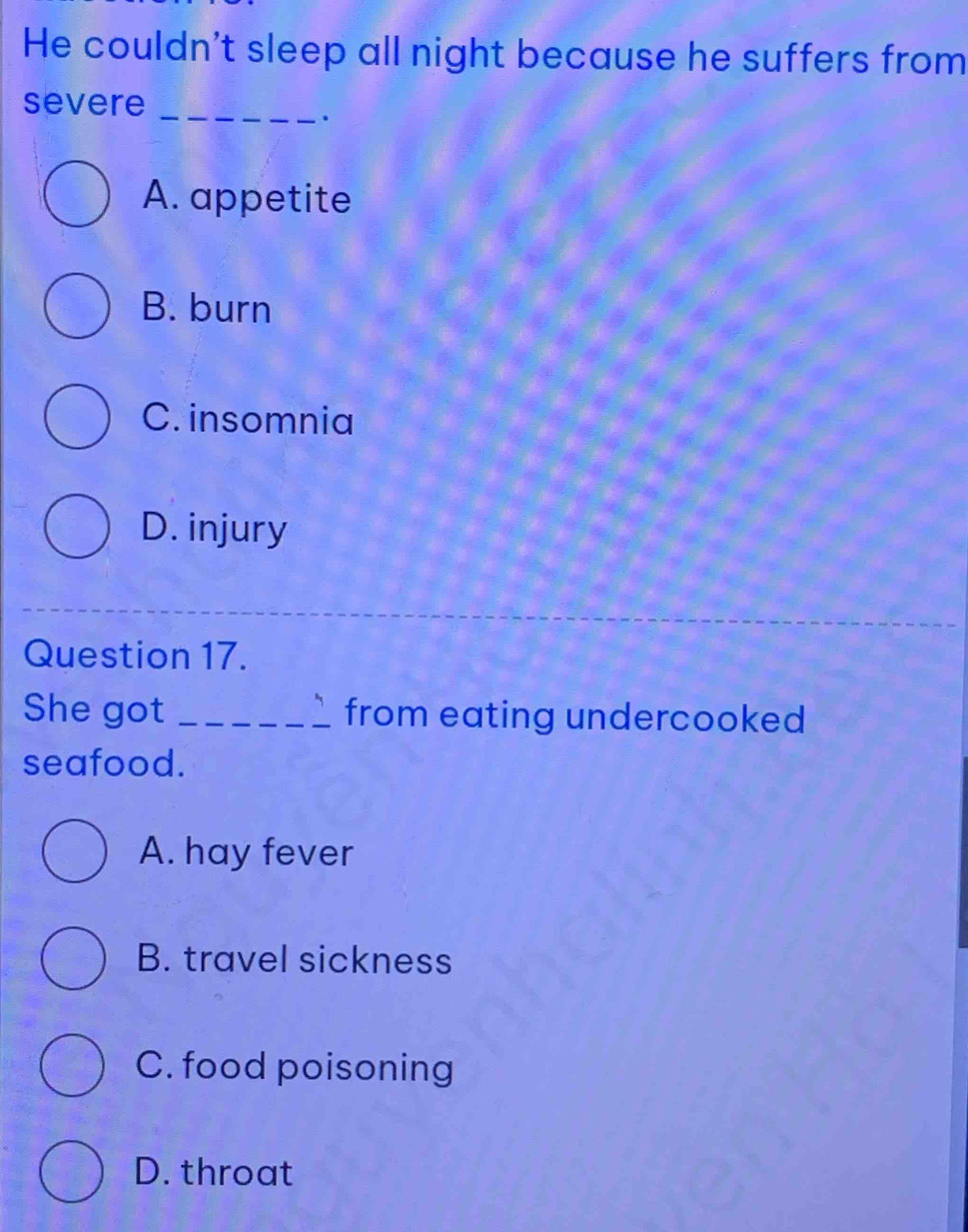 He couldn't sleep all night because he suffers from
severe_
.
A. appetite
B. burn
C. insomnia
D. injury
Question 17.
She got _from eating undercooked
seafood.
A. hay fever
B. travel sickness
C. food poisoning
D. throat