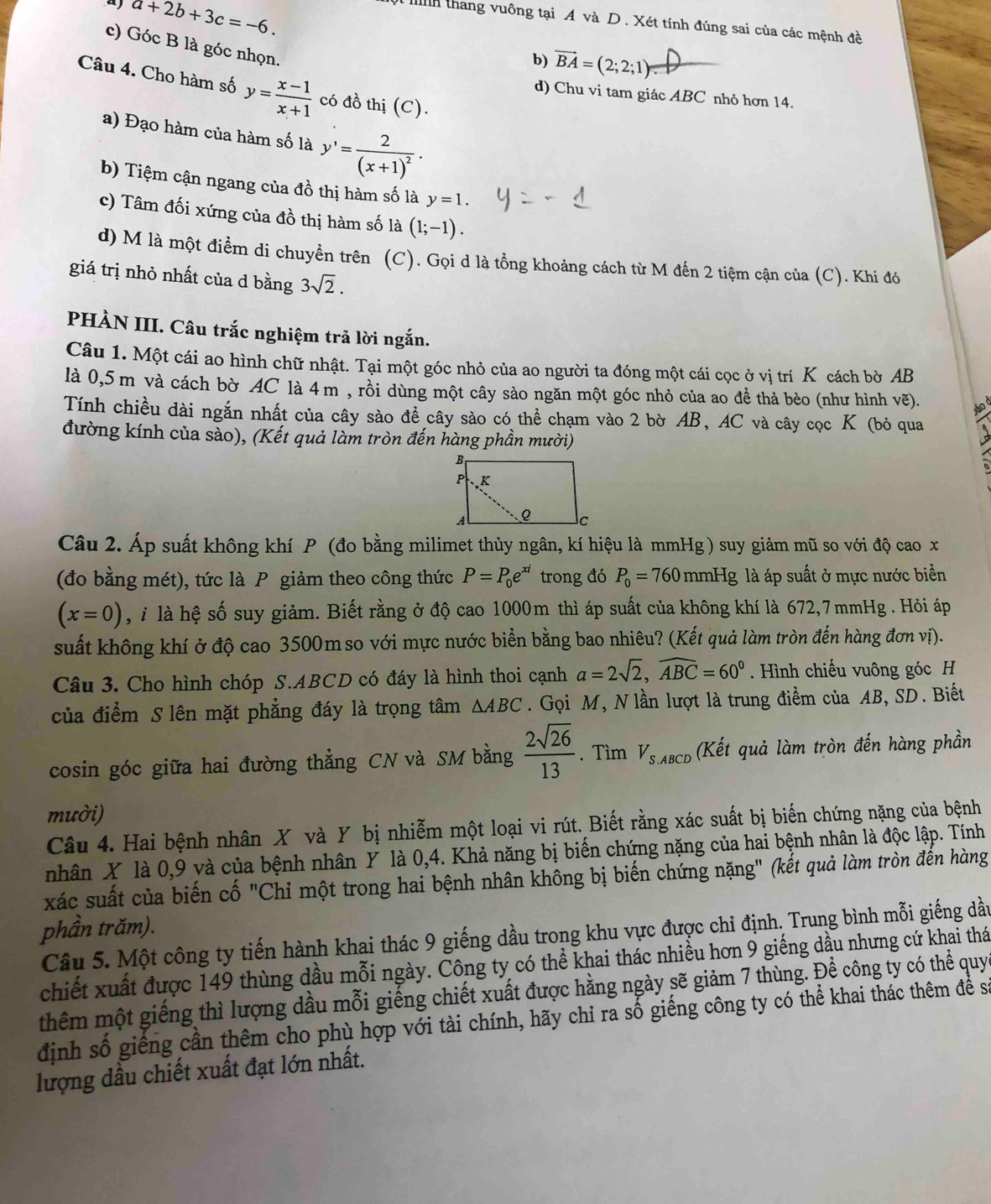 a+2b+3c=-6.
Ih thang vuông tại A và D. Xét tính đúng sai của các mệnh đề
c) Góc B là góc nhọn.
b) vector BA=(2;2;1)
Câu 4. Cho hàm số y= (x-1)/x+1  có đồ thị (C).
d) Chu vi tam giác ABC nhỏ hơn 14
a) Đạo hàm của hàm số là y'=frac 2(x+1)^2·
b) Tiệm cận ngang của đồ thị hàm số là y=1.
c) Tâm đối xứng của đồ thị hàm số là (1;-1).
d) M là một điểm di chuyển trên (C). Gọi d là tổng khoảng cách từ M đến 2 tiệm cận của (C). Khi đó
giá trị nhỏ nhất của d bằng 3sqrt(2).
PHÀN III. Câu trắc nghiệm trả lời ngắn.
Câu 1. Một cái ao hình chữ nhật. Tại một góc nhỏ của ao người ta đóng một cái cọc ở vị trí K cách bờ AB
là 0,5 m và cách bờ AC là 4 m , rồi dùng một cây sào ngăn một góc nhỏ của ao để thả bèo (như hình vẽ).
Tính chiều dài ngắn nhất của cây sào đề cây sào có thể chạm vào 2 bờ AB, AC và cây cọc K (bỏ qua
đường kính của sào), (Kết quả làm tròn đến hàng phần mười)
Câu 2. Áp suất không khí P (đo bằng milimet thủy ngân, kí hiệu là mmHg ) suy giảm mũ so với độ cao x
(đo bằng mét), tức là P giảm theo công thức P=P_0e^(xi) trong đó P_0=760 mmHg là áp suất ở mực nước biển
(x=0) , i là hệ số suy giảm. Biết rằng ở độ cao 1000m thì áp suất của không khí là 672,7mmHg . Hỏi áp
suất không khí ở độ cao 3500m so với mực nước biển bằng bao nhiêu? (Kết quả làm tròn đến hàng đơn vị).
Câu 3. Cho hình chóp S.ABCD có đáy là hình thoi cạnh a=2sqrt(2),widehat ABC=60°. Hình chiếu vuông góc H
của điểm S lên mặt phẳng đáy là trọng tâm △ ABC. Gọi M, N lần lượt là trung điểm của AB, SD. Biết
cosin góc giữa hai đường thẳng CN và SM bằng  2sqrt(26)/13 . Tìm V_S.ABCD (Kết quả làm tròn đến hàng phần
mười)
Câu 4. Hai bệnh nhân X và Y bị nhiễm một loại vi rút. Biết rằng xác suất bị biến chứng nặng của bệnh
nhân X là 0,9 và của bệnh nhân Y là 0,4. Khả năng bị biến chứng nặng của hai bệnh nhân là độc lập. Tính
xác suất của biến cố "Chỉ một trong hai bệnh nhân không bị biến chứng nặng" (kết quả làm tròn đến hàng
phần trăm).
Câu 5. Một công ty tiến hành khai thác 9 giếng dầu trong khu vực được chi định. Trung bình mỗi giếng dầu
chiết xuất được 149 thùng dầu mỗi ngày. Công ty có thể khai thác nhiều hơn 9 giếng dầu nhưng cứ khai thá
thêm một giếng thì lượng dầu mỗi giếng chiết xuất được hằng ngày sẽ giảm 7 thùng. Để công ty có thể quy
định số giếng cần thêm cho phù hợp với tài chính, hãy chỉ ra số giếng công ty có thể khai thác thêm để sa
lượng dầu chiết xuất đạt lớn nhất.