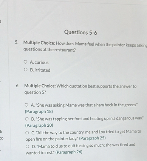 How does Mama feel when the painter keeps asking
questions at the restaurant?
A. curious
B. irritated
6. Multiple Choice: Which quotation best supports the answer to
question 5?
A. "She was asking Mama was that a ham hock in the greens"
(Paragraph 18)
B. "She was tapping her foot and heating up in a dangerous way.
(Paragraph 20)
k C. "All the way to the country, me and Lou tried to get Mama to
to open fire on the painter lady." (Paragraph 25)
D. "Mama told us to quit fussing so much; she was tired and
wanted to rest." (Paragraph 26)