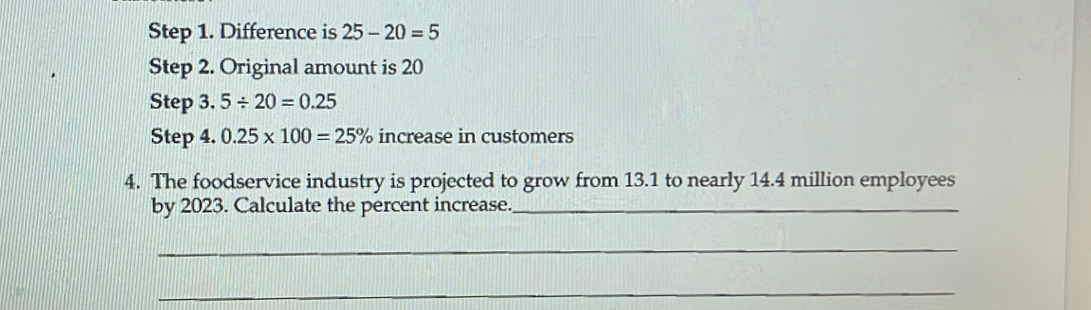 Difference is 25-20=5
Step 2. Original amount is 20
Step 3. 5/ 20=0.25
Step 4. 0.25* 100=25% increase in customers 
4. The foodservice industry is projected to grow from 13.1 to nearly 14.4 million employees 
by 2023. Calculate the percent increase._ 
_ 
_