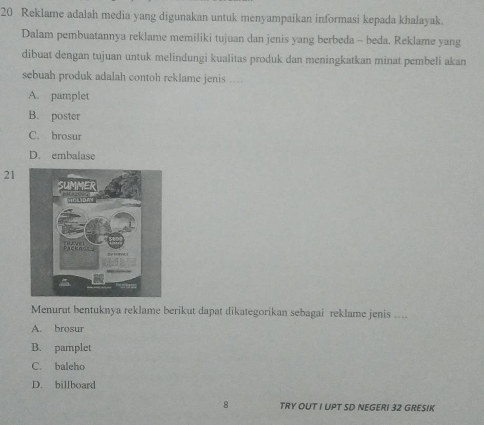 Reklame adalah media yang digunakan untuk menyampaikan informasi kepada khalayak.
Dalam pembuatannya reklame memiliki tujuan dan jenis yang berbeda - beda. Reklame yang
dibuat dengan tujuan untuk melindungi kualitas produk dan meningkatkan minat pembeli akan
sebuah produk adalah contoh reklame jenis ....
A. pamplet
B. poster
C. brosur
D. embalase
21
Menurut bentuknya reklame berikut dapat dikategorikan sebagai reklame jenis ....
A. brosur
B. pamplet
C. baleho
D. billboard
8 TRY OUT I UPT SD NEGERI 32 GRESIK