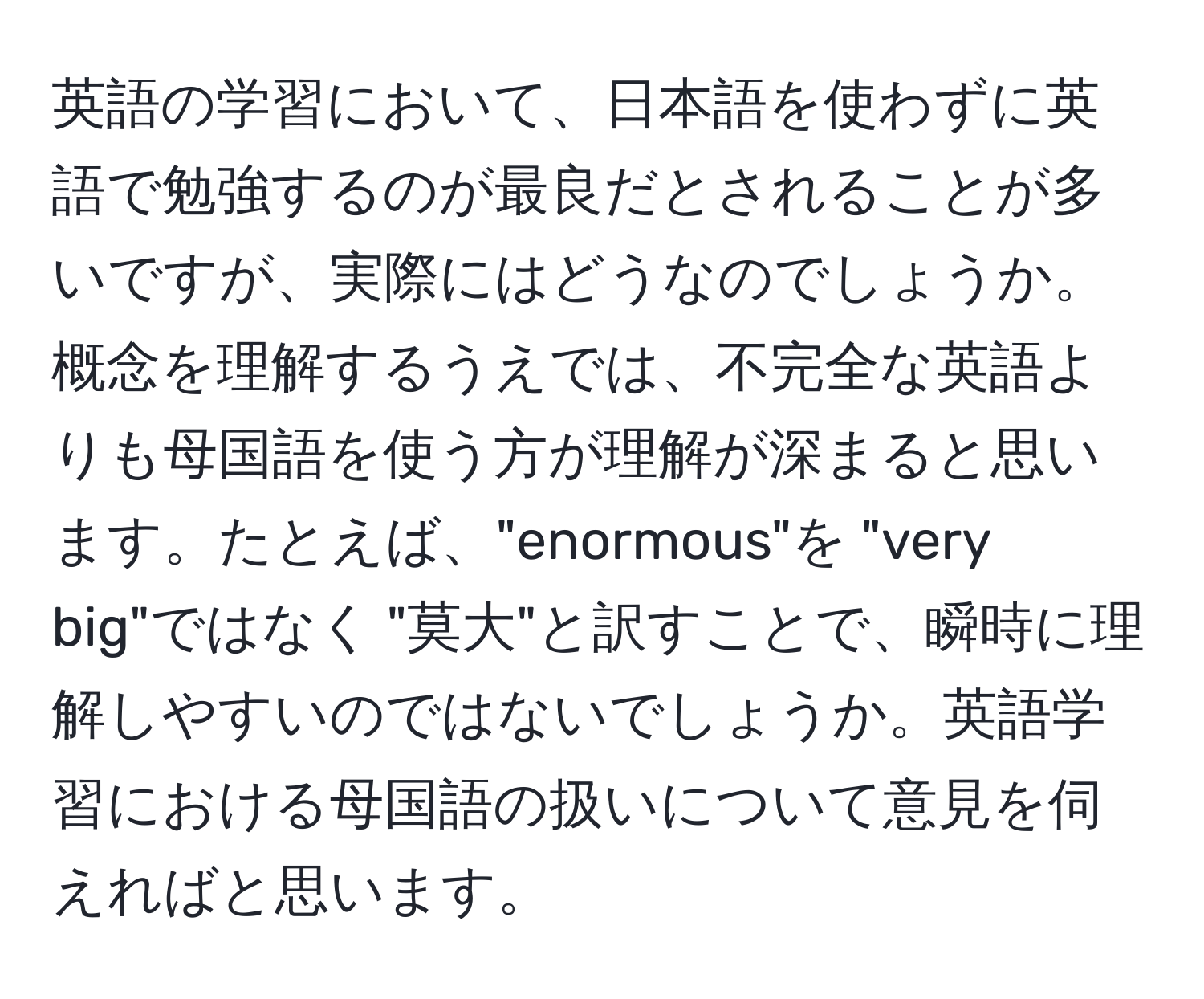 英語の学習において、日本語を使わずに英語で勉強するのが最良だとされることが多いですが、実際にはどうなのでしょうか。概念を理解するうえでは、不完全な英語よりも母国語を使う方が理解が深まると思います。たとえば、"enormous"を "very big"ではなく "莫大"と訳すことで、瞬時に理解しやすいのではないでしょうか。英語学習における母国語の扱いについて意見を伺えればと思います。