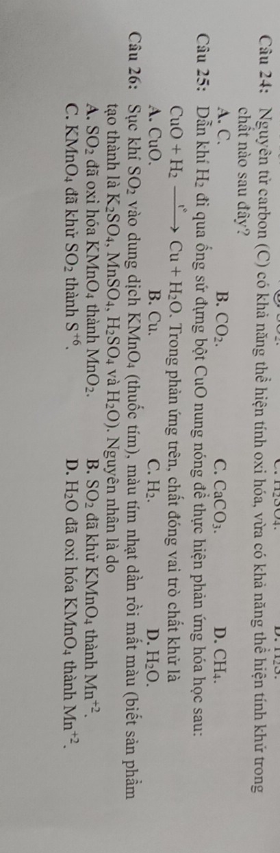 Nguyên tử carbon (C) có khả năng thể hiện tính oxi hóa, vừa có khả năng thể hiện tính khứ trong
chất nào sau đây?
A. C. B. CO_2. C. CaCO_3. D. CH_4. 
Câu 25: Dẫn khí H_2 đi qua ổng sứ đựng bột CuO nung nóng để thực hiện phản ứng hóa học sau:
CuO+H_2xrightarrow r°Cu+H_2O. Trong phản ứng trên, chất đóng vai trò chất khử là
A. CuO. B. Cu. C. H_2. D. H_2O. 
Câu 26: Sục khí SO_2 vào dung dịch KMnO_4 (thuốc tím), màu tím nhạt dần rồi mất màu (biết sản phầm
tạo thành là K_2SO_4, MnSO_4, H_2SO_4 và H_2O). Nguyên nhân là do
A. SO_2 đã oxi hóa KMnO_4 thành MnO_2. B. SO_2 đã khử KMnO_4 thành Mn^(+2).
C. KM (nO_4 đã khử SO_2 thành S^(+6). D. H_2O đã oxi hóa KMn O_4 thành Mn^(+2).