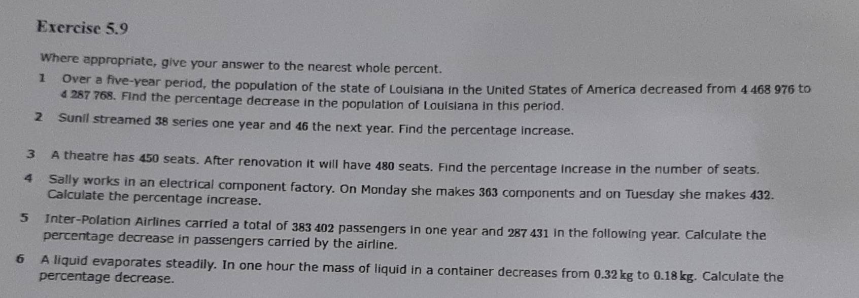 Where appropriate, give your answer to the nearest whole percent. 
1 Over a five-year period, the population of the state of Louisiana in the United States of America decreased from 4468 976 to
4287 768. Find the percentage decrease in the population of Louisiana in this period. 
2 Sunil streamed 38 series one year and 46 the next year. Find the percentage increase. 
3 A theatre has 450 seats. After renovation it will have 480 seats. Find the percentage increase in the number of seats. 
4 Sally works in an electrical component factory. On Monday she makes 363 components and on Tuesday she makes 432. 
Calculate the percentage increase. 
5 Inter-Polation Airlines carried a total of 383 402 passengers in one year and 287 431 in the following year. Calculate the 
percentage decrease in passengers carried by the airline. 
6 A liquid evaporates steadily. In one hour the mass of liquid in a container decreases from 0.32kg to 0.18kg. Calculate the 
percentage decrease.