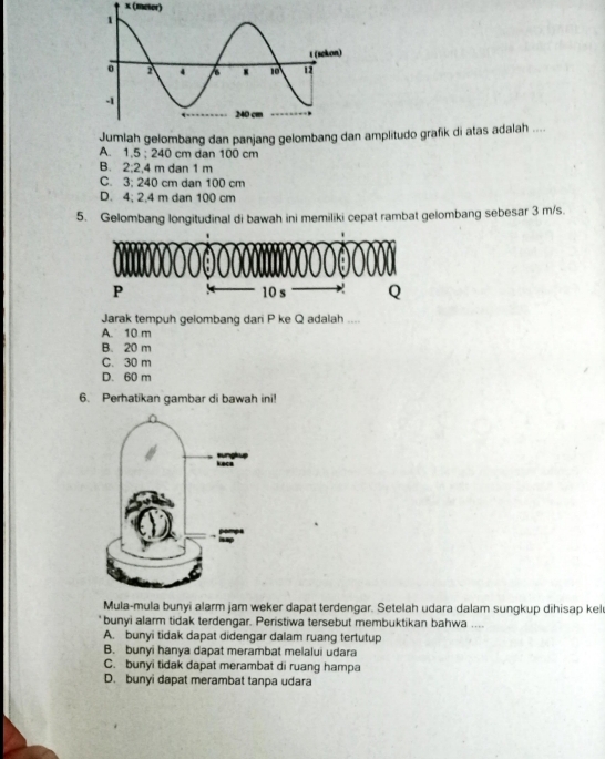 (meter)
Jumlah gelombang dan panjang gelombang da amplitudo grafik di atas adalah ....
A. 1.5; 240 cm dan 100 cm
B. 2; 2,4 m dan 1 m
C. 3; 240 cm dan 100 cm
D. 4; 2.4 m dan 100 cm
5. Gelombang longitudinal di bawah ini memiliki cepat rambat gelombang sebesar 3 m/s.
Jarak tempuh gelombang dari P ke Q adalah ....
A. 10 m
B. 20 m
C. 30 m
D. 60 m
6. Perhatikan gambar di bawah ini
Mula-mula bunyi alarm jam weker dapat terdengar. Setelah udara dalam sungkup dihisap kel
bunyi alarm tidak terdengar. Peristiwa tersebut membuktikan bahwa ....
A. bunyi tidak dapat didengar dalam ruang tertutup
B. bunyi hanya dapat merambat melalui udara
C. bunyi tidak dapat merambat di ruang hampa
D. bunyi dapat merambat tanpa udara