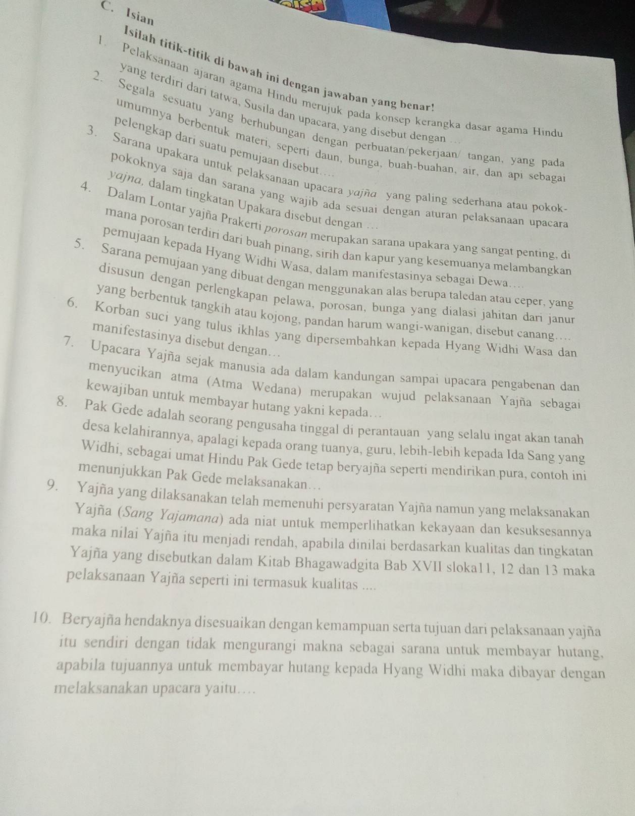 Isian
I silah titik-titik di bawah ini dengan jawaban yang benar.
. Pelaksanaan ajaran agama Hindu merujuk pada konsep kerangka dasar agama Hind
yang terdiri dari tatwa, Susila dan upacara, yang disebut dengan ..
2. Segala sesuatu yang berhubungan dengan perbuatan/pekerjaan/ tangan, yang pada
umumnya berbentuk materi, seperti daun, bunga, buah-buahan, air, dan api sebaga
pelengkap dari suatu pemujaan disebut…
3. Sarana upakara untuk pelaksanaan upacara yajña yang paling sederhana atau pokok
pokoknya saja dan sarana yang wajib ada sesuai dengan aturan pelaksanaan upacara
yajna, dalam tingkatan Upakara disebut dengan ..
4. Dalam Lontar yajña Prakerti porosan merupakan sarana upakara yang sangat penting, di
mana porosan terdiri dari buah pinang, sirih dan kapur yang kesemuanya melambangkan
pemujaan kepada Hyang Widhi Wasa, dalam manifestasinya sebagai Dewa…
5. Sarana pemujaan yang dibuat dengan menggunakan alas berupa taledan atau ceper, yang
disusun dengan perlengkapan pelawa, porosan, bunga yang dialasi jahitan dari janur
yang berbentuk tangkih atau kojong, pandan harum wangi-wanigan, disebut canang….
6. Korban suci yang tulus ikhlas yang dipersembahkan kepada Hyang Widhi Wasa dan
manifestasinya disebut dengan…
7. Upacara Yajña sejak manusia ada dalam kandungan sampai upacara pengabenan dan
menyucikan atma (Atma Wedana) merupakan wujud pelaksanaan Yajña sebagai
kewajiban untuk membayar hutang yakni kepada….
8. Pak Gede adalah seorang pengusaha tinggal di perantauan yang selalu ingat akan tanah
desa kelahirannya, apalagi kepada orang tuanya, guru, lebih-lebih kepada Ida Sang yang
Widhi, sebagai umat Hindu Pak Gede tetap beryajña seperti mendirikan pura, contoh ini
menunjukkan Pak Gede melaksanakan…
9. Yajña yang dilaksanakan telah memenuhi persyaratan Yajña namun yang melaksanakan
Yajña (Sang Yajamana) ada niat untuk memperlihatkan kekayaan dan kesuksesannya
maka nilai Yajña itu menjadi rendah, apabila dinilai berdasarkan kualitas dan tingkatan
Yajña yang disebutkan dalam Kitab Bhagawadgita Bab XVII sloka11, 12 dan 13 maka
pelaksanaan Yajña seperti ini termasuk kualitas ....
10. Beryajña hendaknya disesuaikan dengan kemampuan serta tujuan dari pelaksanaan yajña
itu sendiri dengan tidak mengurangi makna sebagai sarana untuk membayar hutang,
apabila tujuannya untuk membayar hutang kepada Hyang Widhi maka dibayar dengan
melaksanakan upacara yaitu…