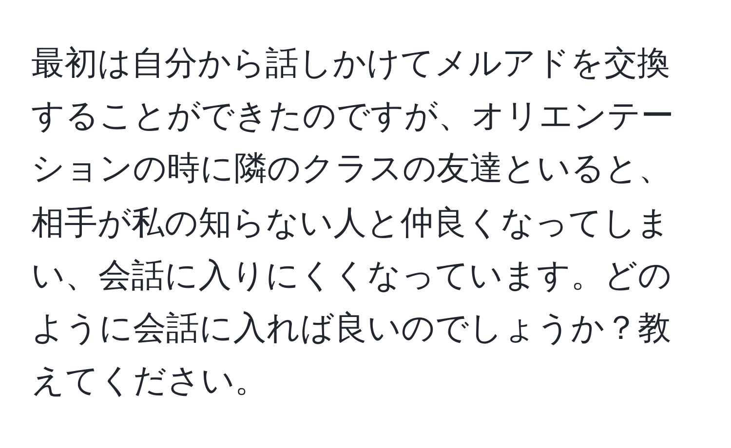 最初は自分から話しかけてメルアドを交換することができたのですが、オリエンテーションの時に隣のクラスの友達といると、相手が私の知らない人と仲良くなってしまい、会話に入りにくくなっています。どのように会話に入れば良いのでしょうか？教えてください。