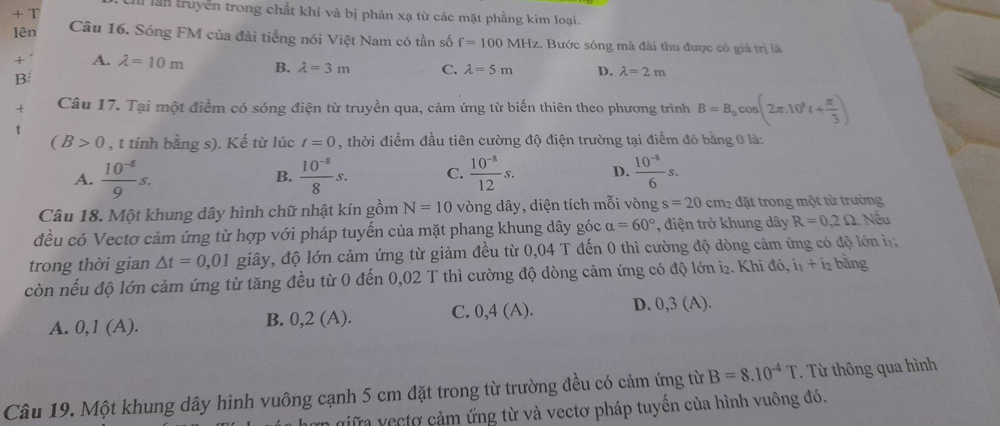 + T
I lần truyền trong chất khí và bị phản xạ từ các mặt phẳng kim loại.
lên Câu 16. Sóng FM của đài tiếng nói Việt Nam có tần số f=100MHz 1. Bước sóng mà đài thu được có giá trị là
t
A. lambda =10m B. lambda =3m
C. lambda =5m D. lambda =2m
B
Câu 17. Tại một điểm có sóng điện từ truyền qua, cảm ứng từ biến thiên theo phương trình B=B_0cos (2π .10^8t+ π /3 )
(B>0 , t tính bằng s). Kế từ lúc t=0 , thời điểm đầu tiên cường độ điện trường tại điểm đó bằng 0 là:
A.  (10^(-8))/9 s.  (10^(-8))/8 s.
B.
C.  (10^(-8))/12 s.  (10^(-8))/6 s.
D.
Câu 18. Một khung dây hình chữ nhật kín gồm N=10 vòng dây, diện tích mỗi vòng s=20 cm_2 đặt trong một từ trường
đều có Vectơ cảm ứng từ hợp với pháp tuyến của mặt phang khung dây góc alpha =60° , điện trở khung dây R=0,2Omega Nếu
trong thời gian △ t=0,01 giây, độ lớn cảm ứng từ giảm đều từ 0,04 T đến 0 thì cường độ dòng cảm ứng có độ lớn i
còn nếu độ lớn cảm ứng từ tăng đều từ 0 đến 0,02 T thì cường độ dòng cảm ứng có độ lớn i₂. Khi đó, i1 + i bằng
A. 0, 1(A A). B. 0,2 (A).
C. 0 ,4(A). D. 0,3 (A)·
Câu 19. Một khung dây hình vuông cạnh 5 cm đặt trong từ trường đều có cảm ứng từ B=8.10^(-4)T. Từ thông qua hình
giữa vecto cảm ứng từ và vectơ pháp tuyền của hình vuông đó.