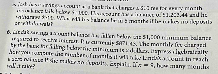 Josh has a savings account at a bank that charges a $10 fee for every month
his balance falls below $1,000. His account has a balance of $1,203.44 and he 
withdraws $300. What will his balance be in 6 months if he makes no deposits 
or withdrawals? 
6. Lindas savings account balance has fallen below the $1,000 minimum balance 
required to receive interest. It is currently $871.43. The monthly fee charged 
by the bank for falling below the minimum is x dollars. Express algebraically 
how you compute the number of months it will take Linda’s account to reach 
a zero balance if she makes no deposits. Explain. If 
will it take? x=9 , how many months