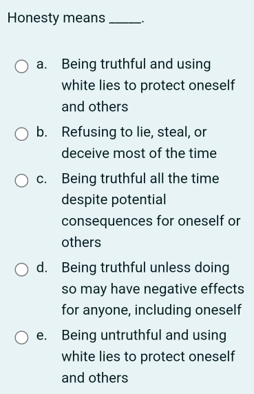 Honesty means_ .
a. Being truthful and using
white lies to protect oneself
and others
b. Refusing to lie, steal, or
deceive most of the time
c. Being truthful all the time
despite potential
consequences for oneself or
others
d. Being truthful unless doing
so may have negative effects
for anyone, including oneself
e. Being untruthful and using
white lies to protect oneself
and others