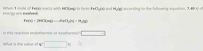 When 1 mole of Fe(s) reacts with HCl(aq) to form FeCl_2(s) and H_2(g) according to the following equation, 7.40 kJ of 
energy are evolved.
Fe(s)+2HCl(aq)to FeCl_2(s)+H_2(g)
Is this reaction endothermic or exothermic? □ 
What is the value of q? □ kJ