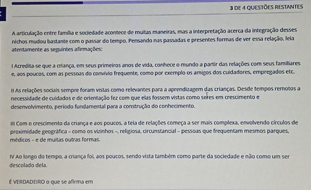 DE 4 QUESTÕES RESTANTES 
A articulação entre família e sociedade acontece de muitas maneiras, mas a interpretação acerca da integração desses 
nichos mudou bastante com o passar do tempo. Pensando nas passadas e presentes formas de ver essa relação, leia 
atentamente as seguintes afirmações: 
l Acredita-se que a criança, em seus primeiros anos de vida, conhece o mundo a partir das relações com seus familiares 
e, aos poucos, com as pessoas do convívio frequente, como por exemplo os amigos dos cuidadores, empregados etc. 
II As relações sociais sempre foram vistas como relevantes para a aprendizagem das crianças. Desde tempos remotos a 
necessidade de cuidados e de orientação fez com que elas fossem vistas como seres em crescimento e 
desenvolvimento, período fundamental para a construção do conhecimento. 
III Com o crescimento da criança e aos poucos, a teia de relações começa a ser mais complexa, envolvendo círculos de 
proximidade geográfica - como os vizinhos -, religiosa, circunstancial - pessoas que frequentam mesmos parques, 
médicos - e de muitas outras formas. 
IV Ao longo do tempo, a criança foi, aos poucos, sendo vista também como parte da sociedade e não como um ser 
descolado dela. 
É VERDADEIRO o que se afirma em