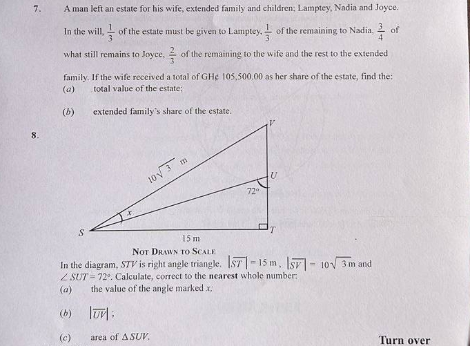 A man left an estate for his wife, extended family and children; Lamptey, Nadia and Joyce.
In the will,  1/3  of the estate must be given to Lamptey,  1/3  of the remaining to Nadia,  3/4  of
what still remains to Joyce,  2/3  of the remaining to the wife and the rest to the extended
family. If the wife received a total of GH¢ 105,500.00 as her share of the estate, find the:
(a) total value of the estate;
8.
Not Drawn to Scale
In the diagram, STV is right angle triangle. |overline ST|=15m,|overline SV|=10sqrt(3)m and
∠ SUT=72°. Calculate, correct to the nearest whole number:
(a) the value of the angle marked x;
(b) |overline UV| ,
(c) area of △ SUV. Turn over