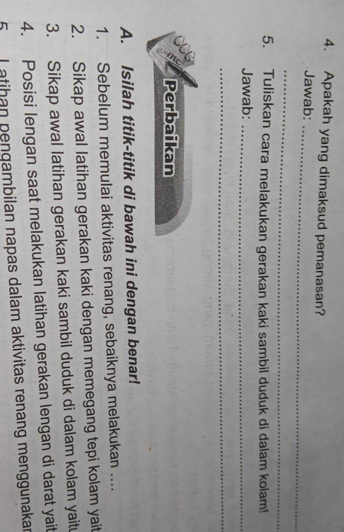 Apakah yang dimaksud pemanasan? 
Jawab: 
_ 
_ 
5. Tuliskan cara melakukan gerakan kaki sambil duduk di dalam kolam! 
Jawab:_ 
_ 
Perbaikan 
A. Isilah titik-titik di bawah ini dengan benar! 
1. Sebelum memulai aktivitas renang, sebaiknya melakukan .... 
2. Sikap awal latihan gerakan kaki dengan memegang tepi kolam yait 
3. Sikap awal latihan gerakan kaki sambil duduk di dalam kolam yaitu 
4. Posisi lengan saat melakukan latihan gerakan lengan di darat yait 
5 I atihan pengambilan napas dalam aktivitas renang menggunakar