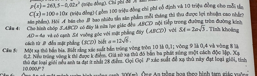 p(x)=263,5-0,02x^2 (triệu đồng). Chi phí đe A sai
C(x)=100+10x (triệu đồng) ( gồm 100 triệu đồng chi phí cố định và 10 triệu đồng cho mỗi tấn 
sản phẩm). Hỏi A bán cho B bao nhiêu tấn sản phẩm mỗi tháng thì thu được lợi nhuận cao nhất? 
Câu 4: Cho hình chóp S. ABCD có đáy là nửa lục giác đều ABCD nội tiếp trong đường tròn đường kính
AD=4a và có cạnh SA vuông góc với mặt phẳng đáy (ABCD) với SA=2asqrt(3). Tính khoảng 
cách từ B đến mặt phẳng (SCD) biết a=12sqrt(6). 
Câu 5: Một xạ thủ bắn bia. Biết rằng xác suất bắn trúng vòng tròn 10 là 0, 1; vòng 9 là 0,4 và vòng 8 là
0,2. Nếu trúng vòng k thì được k điểm. Giả sử xạ thủ đó bắn ba phát súng một cách độc lập. Xạ 
thủ đạt loại giỏi nếu anh ta đạt ít nhất 28 điểm. Gọi Gọi P xác suất để xạ thủ này đạt loại giỏi, tính
10.000P? 
on 300(m) Ông An trồng hoa theo hình tam giác vuống