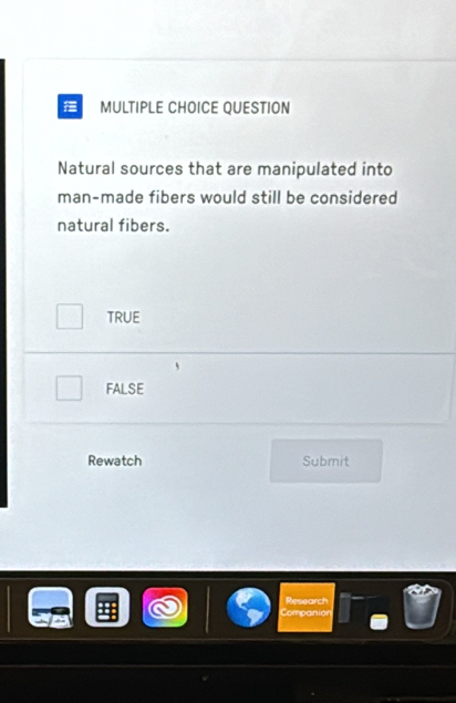 QUESTION
Natural sources that are manipulated into
man-made fibers would still be considered
natural fibers.
TRUE
FALSE
Rewatch Submit
esearct