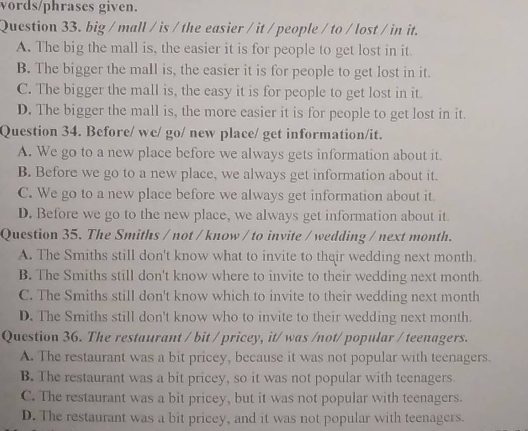 words/phrases given.
Question 33. big / mall / is / the easier / it / people / to / lost / in it.
A. The big the mall is, the easier it is for people to get lost in it.
B. The bigger the mall is, the easier it is for people to get lost in it.
C. The bigger the mall is, the easy it is for people to get lost in it.
D. The bigger the mall is, the more easier it is for people to get lost in it.
Question 34. Before/ we/ go/ new place/ get information/it.
A. We go to a new place before we always gets information about it.
B. Before we go to a new place, we always get information about it.
C. We go to a new place before we always get information about it.
D. Before we go to the new place, we always get information about it.
Question 35. The Smiths / not / know / to invite / wedding / next month.
A. The Smiths still don't know what to invite to their wedding next month.
B. The Smiths still don't know where to invite to their wedding next month
C. The Smiths still don't know which to invite to their wedding next month
D. The Smiths still don't know who to invite to their wedding next month.
Question 36. The restaurant / bit / pricey, it/ was /not/ popular / teenagers.
A. The restaurant was a bit pricey, because it was not popular with teenagers.
B. The restaurant was a bit pricey, so it was not popular with teenagers
C. The restaurant was a bit pricey, but it was not popular with teenagers.
D. The restaurant was a bit pricey, and it was not popular with teenagers.