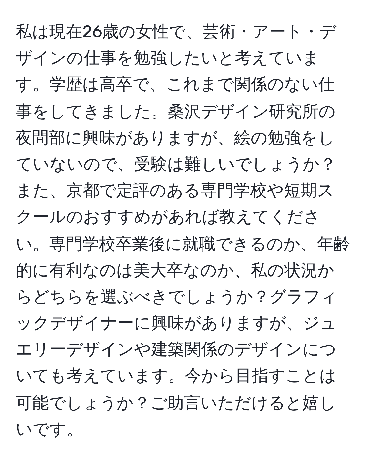 私は現在26歳の女性で、芸術・アート・デザインの仕事を勉強したいと考えています。学歴は高卒で、これまで関係のない仕事をしてきました。桑沢デザイン研究所の夜間部に興味がありますが、絵の勉強をしていないので、受験は難しいでしょうか？また、京都で定評のある専門学校や短期スクールのおすすめがあれば教えてください。専門学校卒業後に就職できるのか、年齢的に有利なのは美大卒なのか、私の状況からどちらを選ぶべきでしょうか？グラフィックデザイナーに興味がありますが、ジュエリーデザインや建築関係のデザインについても考えています。今から目指すことは可能でしょうか？ご助言いただけると嬉しいです。