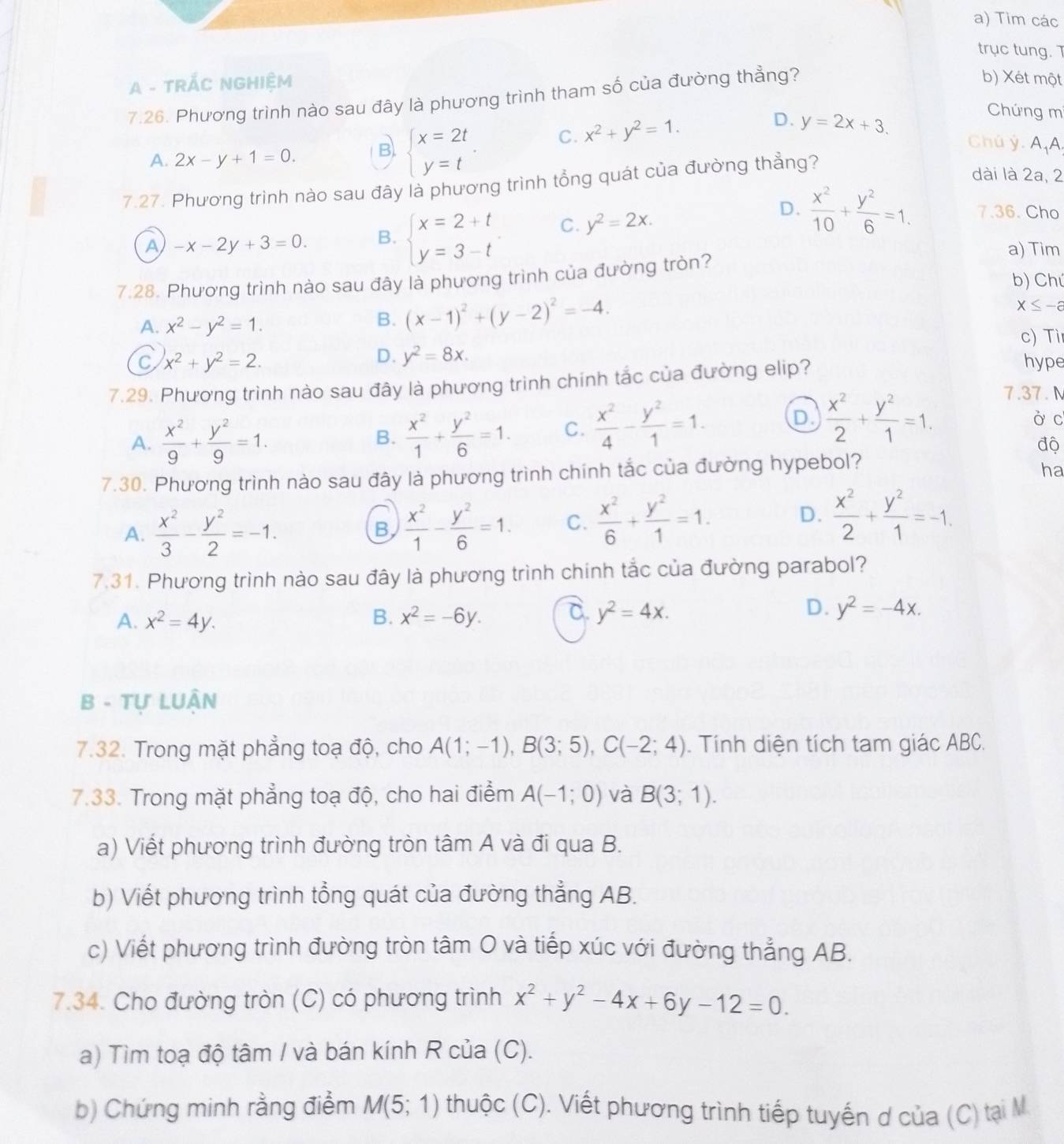 Tim các
trục tung. T
A - TRÁC NGHIỆM
7.26. Phương trình nào sau đây là phương trình tham số của đường thẳng?
b) Xét một
A. 2x-y+1=0. B beginarrayl x=2t y=tendarray. . C. x^2+y^2=1.
D. y=2x+3.
Chứng mí
Chú ý. AA
7.27. Phương trình nào sau đây là phương trình tổng quát của đường thẳng?
dài là 2a, 2
D.
A -x-2y+3=0. B. beginarrayl x=2+t y=3-tendarray. C. y^2=2x.  x^2/10 + y^2/6 =1. 7.36 Cho
a) Tim
7.28 Phương trình nào sau đây là phương trình của đường tròn?
b) Chú
A. x^2-y^2=1.
B. (x-1)^2+(y-2)^2=-4.
x≤ -a
c) Ti
D. y^2=8x.
C x^2+y^2=2. hype
7.29. Phương trình nào sau đây là phương trình chính tắc của đường elip?
7.37. N
D
A.  x^2/9 + y^2/9 =1. B.  x^2/1 + y^2/6 =1. C.  x^2/4 - y^2/1 =1.  x^2/2 + y^2/1 =1. ò c
độ
7.30. Phương trình nào sau đây là phương trình chính tắc của đường hypebol?
ha
A.  x^2/3 - y^2/2 =-1.  x^2/1 - y^2/6 =1. C.  x^2/6 + y^2/1 =1.
B,
D.  x^2/2 + y^2/1 =-1.
7.31. Phương trình nào sau đây là phương trình chính tắc của đường parabol?
A. x^2=4y. B. x^2=-6y. C. y^2=4x. D. y^2=-4x.
B - Tự LUÂN
7.32. Trong mặt phẳng toạ độ, cho A(1;-1),B(3;5),C(-2;4). Tính diện tích tam giác ABC.
7.33. Trong mặt phẳng toạ độ, cho hai điểm A(-1;0) và B(3;1).
a) Viết phương trình đường tròn tâm A và đi qua B.
b) Viết phương trình tổng quát của đường thẳng AB.
c) Viết phương trình đường tròn tâm O và tiếp xúc với đường thẳng AB.
7.34. Cho đường tròn (C) có phương trình x^2+y^2-4x+6y-12=0.
a) Tìm toạ độ tâm / và bán kính R của (C).
b) Chứng minh rằng điểm M(5;1) thuộc (C). Viết phương trình tiếp tuyến ơ của (C) tại M