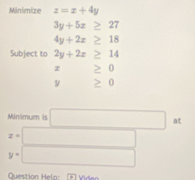 Minimize z=x+4y
3y+5x≥ 27
4y+2x≥ 18
Subject to 2y+2x≥ 14
x ≥ 0
y □  ≥ 0
Minimum is □ at
x= □
y=□
Question Help: Víde n