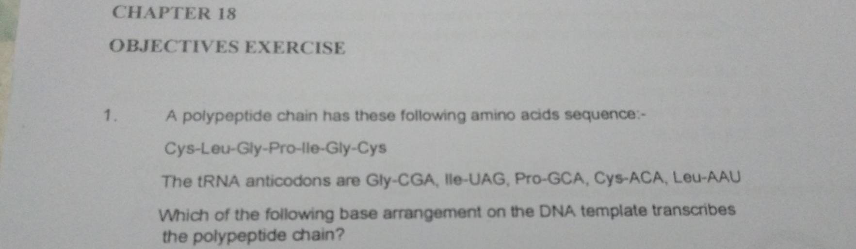 CHAPTER 18 
OBJECTIVES EXERCISE 
1. A polypeptide chain has these following amino acids sequence:- 
Cys-Leu-Gly-Pro-lle-Gly-Cys 
The tRNA anticodons are Gly-CGA, IIe-UAG, Pro-GCA, Cys-ACA, Leu-AAU 
Which of the following base arrangement on the DNA template transcribes 
the polypeptide chain?