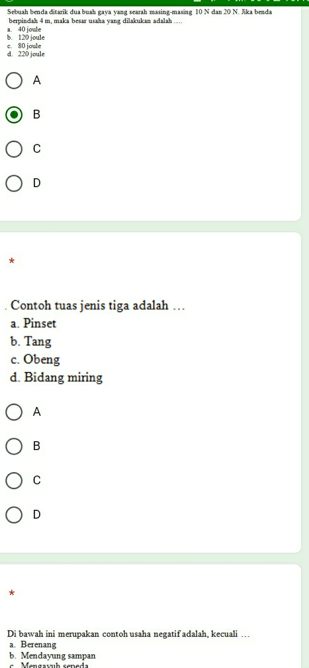 Sebuah benda ditarik dua buah gaya yang searah masing-masing 10 N dan 20 N. Jika benda
berpindah 4 m, maka besar usaha yang dilakukan adalah ....
a. 40 joule
b. 120 joule
c. 80 joule
d. 220 joule
A
B
C
D
*
. Contoh tuas jenis tiga adalah …
a. Pinset
b. Tang
c. Obeng
d. Bidang miring
A
B
C
D
*
Di bawah ini merupakan contoh usaha negatif adalah. kecuali …
a. Berenang
b. Mendayung sampan
Mengavh seneda