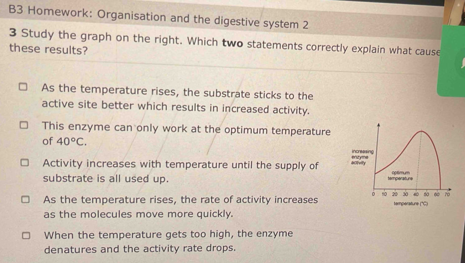 B3 Homework: Organisation and the digestive system 2
3 Study the graph on the right. Which two statements correctly explain what cause
these results?
As the temperature rises, the substrate sticks to the
active site better which results in increased activity.
This enzyme can only work at the optimum temperature
of 40°C.
Activity increases with temperature until the supply of 
substrate is all used up.
As the temperature rises, the rate of activity increases
as the molecules move more quickly.
When the temperature gets too high, the enzyme
denatures and the activity rate drops.