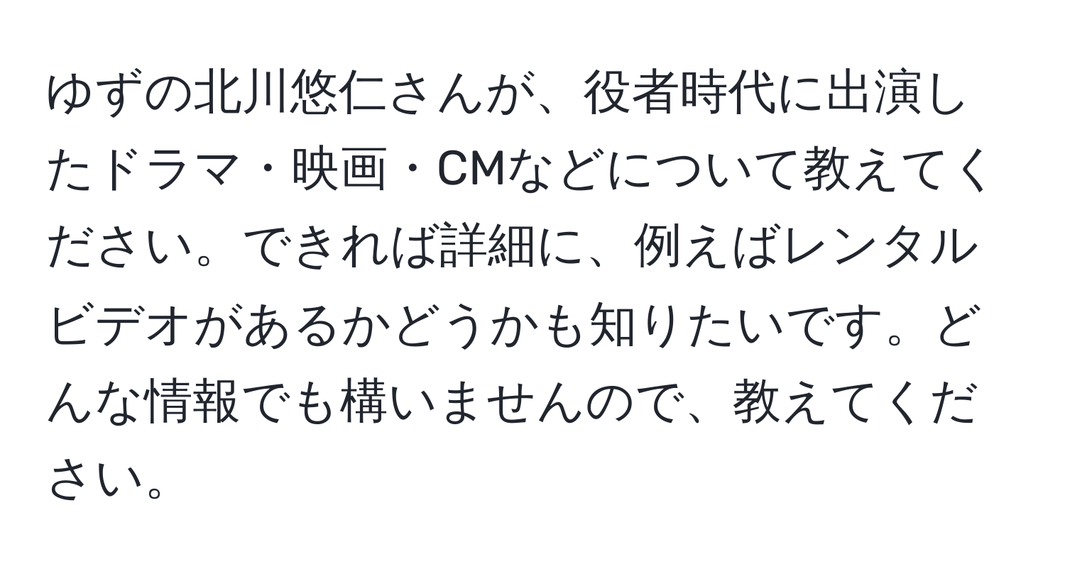 ゆずの北川悠仁さんが、役者時代に出演したドラマ・映画・CMなどについて教えてください。できれば詳細に、例えばレンタルビデオがあるかどうかも知りたいです。どんな情報でも構いませんので、教えてください。