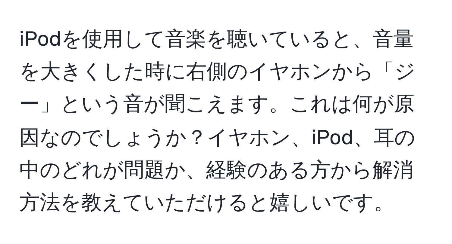 iPodを使用して音楽を聴いていると、音量を大きくした時に右側のイヤホンから「ジー」という音が聞こえます。これは何が原因なのでしょうか？イヤホン、iPod、耳の中のどれが問題か、経験のある方から解消方法を教えていただけると嬉しいです。