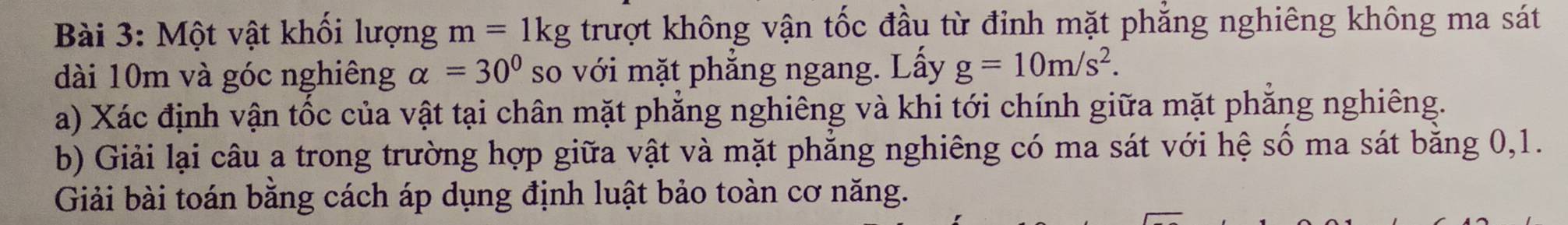 Một vật khối lượng m=1kg trượt không vận tốc đầu từ đỉnh mặt phẳng nghiêng không ma sát 
dài 10m và góc nghiêng alpha =30° so với mặt phẳng ngang. Lấy g=10m/s^2. 
a) Xác định vận tốc của vật tại chân mặt phẳng nghiêng và khi tới chính giữa mặt phẳng nghiêng. 
b) Giải lại câu a trong trường hợp giữa vật và mặt phẳng nghiêng có ma sát với hệ số ma sát bằng 0, 1. 
Giải bài toán bằng cách áp dụng định luật bảo toàn cơ năng.