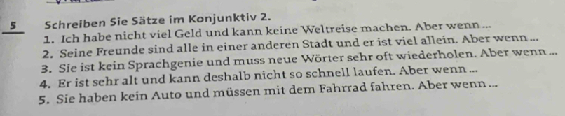 Schreiben Sie Sätze im Konjunktiv 2. 
1. Ich habe nicht viel Geld und kann keine Weltreise machen. Aber wenn ... 
2. Seine Freunde sind alle in einer anderen Stadt und er ist viel allein. Aber wenn ... 
3. Sie ist kein Sprachgenie und muss neue Wörter sehr oft wiederholen. Aber wenn ... 
4. Er ist sehr alt und kann deshalb nicht so schnell laufen. Aber wenn ... 
5. Sie haben kein Auto und müssen mit dem Fahrrad fahren. Aber wenn ...