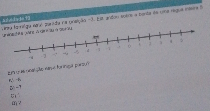 Uma formiga está parada na posição -3. Ela andou sobre a borda de uma régua inteira 5
Atividade 19
unidades para à direita e parou.
Em que posição essa formiga parou?
A) -8
B) -7
C) 1
D) 2