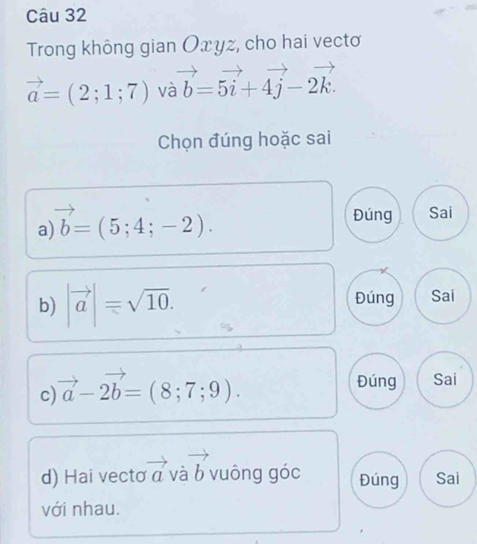 Trong không gian Оxyz, cho hai vectơ
vector a=(2;1;7) và vector b=5vector i+4vector j-2vector k. 
Chọn đúng hoặc sai 
a) vector b=(5;4;-2). 
Đúng Sai 
b) |vector a|=sqrt(10). Đúng Sai 
c) vector a-2vector b=(8;7;9). 
Đúng Sai 
d) Hai vecto vector a và vector b vuông góc Đúng Sai 
với nhau.