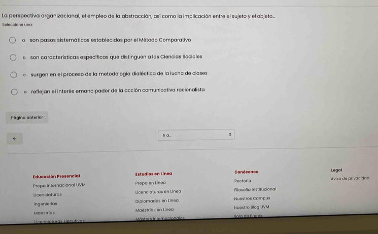 La perspectiva organizacional, el empleo de la abstracción, así como la implicación entre el sujeto y el objeto...
Seleccione una:
a son pasos sistemáticos establecidos por el Método Comparativo
b. son características específicas que distinguen a las Ciencias Sociales
c. surgen en el proceso de la metodología dialéctica de la lucha de clases
d. reflejan el interés emancipador de la acción comunicativa racionalista
Página anterior
Ir a... $
Educación Presencial Estudios en Línea Conócenos Legal
Prepa Internacional UVM Prepa en Línea Rectoría Aviso de privacidad
Licenciaturas Licenciaturas en Linea Filosofía Institucional
Ingenierías Diplomados en Linea Nuestros Campus
Maestrías Maestrías en Línea Nuestro Blog UVM
Licenciaturas Elecutivas Másters Internacionales Sala de Prensa