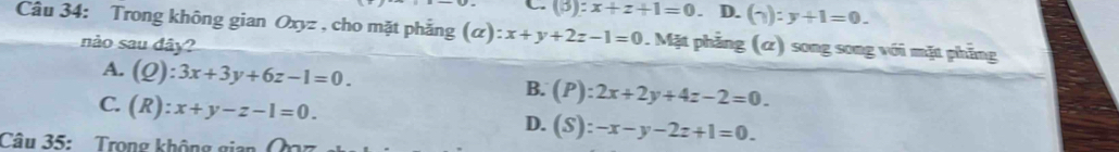 (3 :x+z+1=0 D. (gamma ):y+1=0. 
Cầu 34: Trong không gian Oxyz , cho mặt phẳng (alpha ):x+y+2z-1=0. Mặt phẳng (α) song song với mặt phẳng
nào sau dây?
A. (Q):3x+3y+6z-1=0. B. (P):2x+2y+4z-2=0.
C. (R):x+y-z-1=0.
D. (S):-x-y-2z+1=0. 
Câu 35: Trong không gia