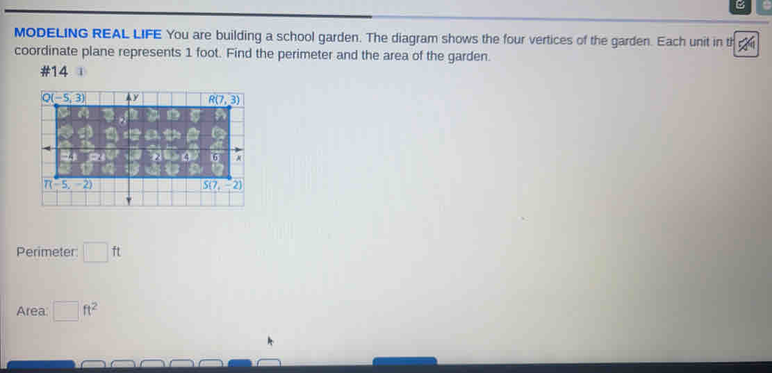 MODELING REAL LIFE You are building a school garden. The diagram shows the four vertices of the garden. Each unit in ti 40°
coordinate plane represents 1 foot. Find the perimeter and the area of the garden.
#14 
Perimeter ft
Area: ft^2