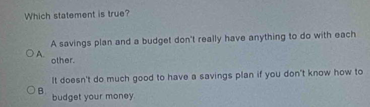 Which statement is true?
A savings plan and a budget don't really have anything to do with each
A.
other.
It doesn't do much good to have a savings plan if you don't know how to
B.
budget your money