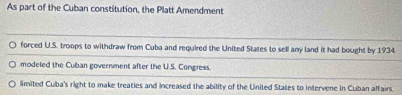 As part of the Cuban constitution, the Platt Amendment
forced U.S. troops to withdraw from Cuba and required the United States to sell any land it had bought by 1934
modeled the Cuban government after the U.S. Congress.
limited Cuba's right to make treaties and increased the ability of the United States to intervene in Cuban affairs.