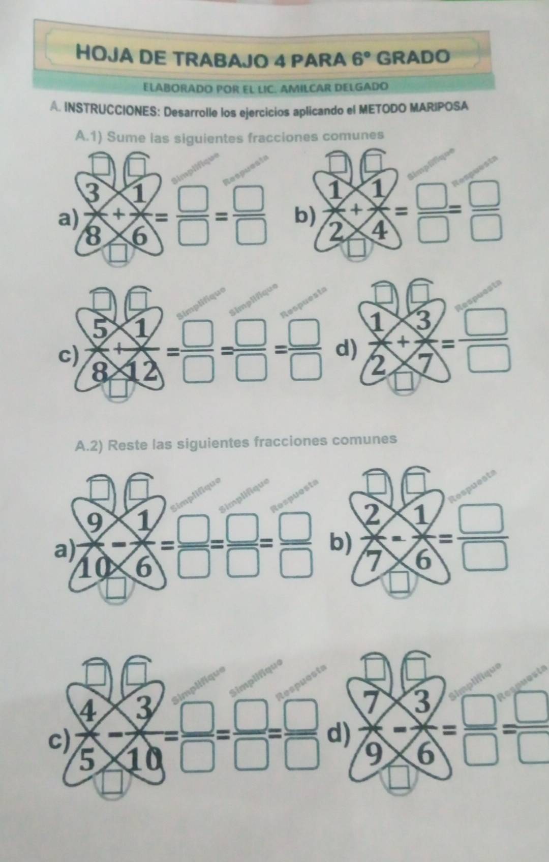 HOJA DE TRABAJO 4 PARA 6° GRADO
ELªBORADO POR EL LIC. AMILCAR DELGADO
A. INSTRUCCIONES: Desarrolle los ejercicios aplicando el METODO MARIPOSA
A.1) Sume las siguientes fracciones comunes
a)  3/8 + 1/6 = □ /□  = □ /□   b)  1/2 + 1/4 = □ /□  = □ /□  
c)  (5* 1)/8* 12 = □ /□  = □ /□  = □ /□   d)  1/2 + 3/7 = □ /□  
A.2) Reste las siguientes fracciones comunes
 7/9 - 3/6 = □ /□  = □ /□  